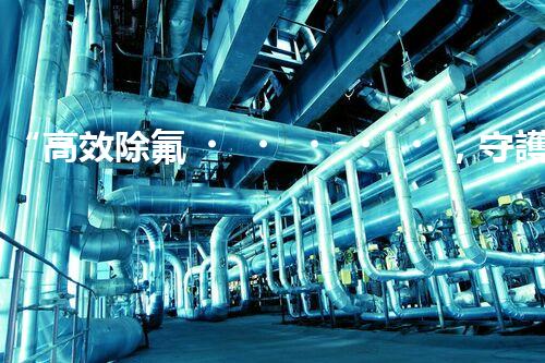 “高效除氟，守護碧水藍天——廢水中氟離子處理新篇章”